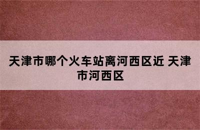 天津市哪个火车站离河西区近 天津市河西区